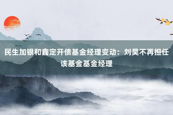 民生加银和鑫定开债基金经理变动：刘昊不再担任该基金基金经理