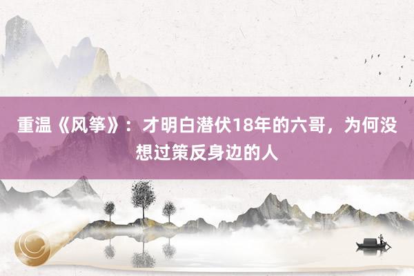 重温《风筝》：才明白潜伏18年的六哥，为何没想过策反身边的人