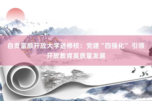 自贡富顺开放大学进修校：党建“四强化” 引领开放教育高质量发展