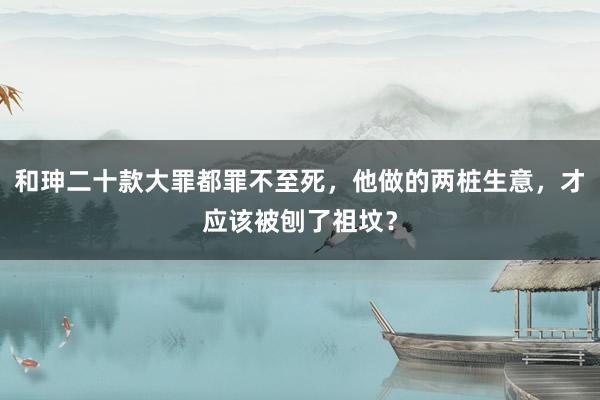 和珅二十款大罪都罪不至死，他做的两桩生意，才应该被刨了祖坟？