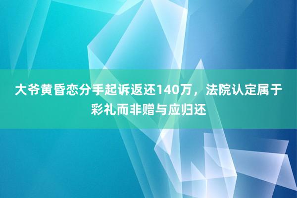 大爷黄昏恋分手起诉返还140万，法院认定属于彩礼而非赠与应归还