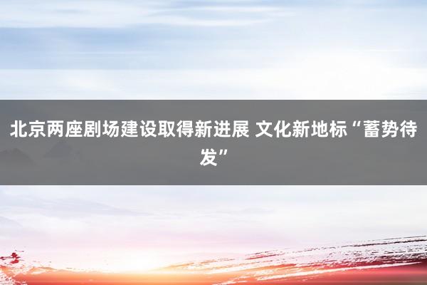 北京两座剧场建设取得新进展 文化新地标“蓄势待发”