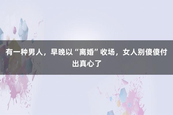 有一种男人，早晚以“离婚”收场，女人别傻傻付出真心了